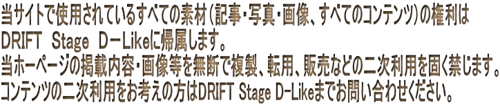 ���T�C�g�Ŏg�p����Ă��邷�ׂĂ̑f�ށi�L���E�ʐ^�E�摜�A���ׂẴR���e���c�j�̌����� �c�q�h�e�s�@�r���������@�c�|�k�������ɋA�����܂��B ���z�[�y�[�W�̌f�ړ��e�E�摜���𖳒f�ŕ����A�]�p�A�̔��Ȃǂ̓񎟗��p���ł��ւ��܂��B �R���e���c�̓񎟗��p�����l���̕���DRIFT Stage D-Like�܂ł��₢���킹���������B
